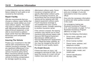 Black plate (12,1)Buick Enclave Owner Manual - 2011
13-12 Customer Information
Limited Warranty, and any vehicle
failure related to such parts is not
covered by that warranty.
Repair Facility
GM also recommends that you
choose a collision repair facility that
meets your needs before you ever
need collision repairs. The dealer
may have a collision repair center
with GM-trained technicians and
state‐of‐the‐art equipment, or be
able to recommend a collision
repair center that has GM-trained
technicians and comparable
equipment.
Insuring The Vehicle
Protect your investment in the GM
vehicle with comprehensive and
collision insurance coverage. There
are significant differences in the
quality of coverage afforded by
various insurance policy terms.
Many insurance policies provide
reduced protection to the GM
vehicle by limiting compensation
for damage repairs by using
aftermarket collision parts. Some
insurance companies will not
specify aftermarket collision parts.
When purchasing insurance, we
recommend that you ensure that the
vehicle will be repaired with GM
original equipment collision parts.
If such insurance coverage is
not available from your current
insurance carrier, consider switching
to another insurance carrier.
If the vehicle is leased, the leasing
company may require you to have
insurance that ensures repairs with
Genuine GM Original Equipment
Manufacturer (OEM) parts or
Genuine Manufacturer replacement
parts. Read the lease carefully, as
you may be charged at the end of
the lease for poor quality repairs.
If a Crash Occurs
If there has been an injury, call
emergency services for help. Do not
leave the scene of a crash until all
matters have been taken care of.
Move the vehicle only if its position
puts you in danger, or you are
instructed to move it by a police
officer.
Give only the necessary information
to police and other parties involved
in the crash.
For emergency towing see
Roadside Assistance Program
(U.S. and Canada) on page 13‑7 or
Roadside Assistance Program
(Mexico) on page 13‑9.
Gather the following information:
. Driver name, address, and
telephone number.
. Driver license number.
. Owner name, address, and
telephone number.
. Vehicle license plate number.
. Vehicle make, model, and
model year.
. Vehicle Identification
Number (VIN).
 
