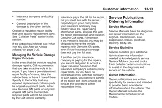 Black plate (13,1)Buick Enclave Owner Manual - 2011
Customer Information 13-13
. Insurance company and policy
number.
. General description of the
damage to the other vehicle.
Choose a reputable repair facility
that uses quality replacement parts.
See “Collision Parts” earlier in this
section.
If the airbag has inflated, see What
Will You See After an Airbag
Inflates? on page 3‑33.
Managing the Vehicle Damage
Repair Process
In the event that the vehicle requires
damage repairs, GM recommends
that you take an active role in its
repair. If you have a pre-determined
repair facility of choice, take the
vehicle there, or have it towed there.
Specify to the facility that any
required replacement collision parts
be original equipment parts, either
new Genuine GM parts or recycled
original GM parts. Remember,
recycled parts will not be covered
by the GM vehicle warranty.
Insurance pays the bill for the repair,
but you must live with the repair.
Depending on your policy limits,
your insurance company may
initially value the repair using
aftermarket parts. Discuss this with
the repair professional, and insist on
Genuine GM parts. Remember,
if the vehicle is leased, you may be
obligated to have the vehicle
repaired with Genuine GM parts,
even if your insurance coverage
does not pay the full cost.
If another party's insurance
company is paying for the repairs,
you are not obligated to accept a
repair valuation based on that
insurance company's collision policy
repair limits, as you have no
contractual limits with that company.
In such cases, you can have control
of the repair and parts choices as
long as the cost stays within
reasonable limits.
Service Publications
Ordering Information
Service Manuals
Service Manuals have the diagnosis
and repair information on the
engines, transmission, axle,
suspension, brakes, electrical,
steering, body, etc.
Service Bulletins
Service Bulletins give additional
technical service information
needed to knowledgeably service
General Motors cars and trucks.
Each bulletin contains instructions
to assist in the diagnosis and
service of the vehicle.
Owner Information
Owner publications are written
specifically for owners and intended
to provide basic operational
information about the vehicle. The
Owner Manual includes the
Maintenance Schedule for all
models.
 