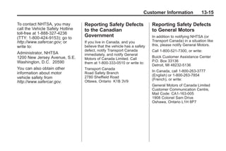Black plate (15,1)Buick Enclave Owner Manual - 2011
Customer Information 13-15
To contact NHTSA, you may
call the Vehicle Safety Hotline
toll-free at 1-888-327-4236
(TTY: 1-800-424-9153); go to
http://www.safercar.gov; or
write to:
Administrator, NHTSA
1200 New Jersey Avenue, S.E.
Washington, D.C. 20590
You can also obtain other
information about motor
vehicle safety from
http://www.safercar.gov.
Reporting Safety Defects
to the Canadian
Government
If you live in Canada, and you
believe that the vehicle has a safety
defect, notify Transport Canada
immediately, and notify General
Motors of Canada Limited. Call
them at 1-800-333-0510 or write to:
Transport Canada
Road Safety Branch
2780 Sheffield Road
Ottawa, Ontario K1B 3V9
Reporting Safety Defects
to General Motors
In addition to notifying NHTSA (or
Transport Canada) in a situation like
this, please notify General Motors.
Call 1-800-521-7300, or write:
Buick Customer Assistance Center
P.O. Box 33136
Detroit, MI 48232-5136
In Canada, call 1-800-263-3777
(English) or 1-800-263-7854
(French), or write:
General Motors of Canada Limited
Customer Communication Centre,
Mail Code: CA1-163-005
1908 Colonel Sam Drive
Oshawa, Ontario L1H 8P7
 