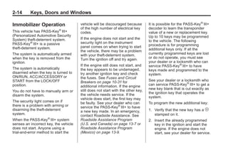 Black plate (14,1)Buick Enclave Owner Manual - 2011
2-14 Keys, Doors and Windows
Immobilizer Operation
This vehicle has PASS-Key®
III+
(Personalized Automotive Security
System) theft-deterrent system.
PASS-Key®
III+ is a passive
theft-deterrent system.
The system is automatically armed
when the key is removed from the
ignition.
The system is automatically
disarmed when the key is turned to
ON/RUN, ACC/ACCESSORY or
START from the LOCK/OFF
position.
You do not have to manually arm or
disarm the system.
The security light comes on if
there is a problem with arming or
disarming the theft-deterrent
system.
When the PASS-Key®
III+ system
senses an incorrect key, the vehicle
does not start. Anyone using a
trial-and-error method to start the
vehicle will be discouraged because
of the high number of electrical key
codes.
If the engine does not start and the
security light on the instrument
panel comes on when trying to start
the vehicle, there may be a problem
with your theft-deterrent system.
Turn the ignition off and try again.
If the engine still does not start, and
the key appears to be undamaged,
try another ignition key and check
the fuses. See Fuses and Circuit
Breakers on page 10‑31 for
additional information. If the engine
still does not start with the other key,
the vehicle needs service. If the
vehicle does start, the first key may
be faulty. See your dealer who can
service the PASS-Key®
III+ to have
a new key made. In an emergency,
contact Roadside Assistance. See
Roadside Assistance Program
(U.S. and Canada) on page 13‑7 or
Roadside Assistance Program
(Mexico) on page 13‑9.
It is possible for the PASS-Key®
III+
decoder to learn the transponder
value of a new or replacement key.
Up to 10 keys may be programmed
to the vehicle. The following
procedure is for programming
additional keys only. If all the
currently programmed keys are lost
or do not operate, you must see
your dealer or a locksmith who can
service PASS-Key®
III+ to have
keys made and programmed to the
system.
See your dealer or a locksmith who
can service PASS-Key®
III+ to get a
new key blank that is cut exactly as
the ignition key that operates the
system.
To program the new additional key:
1. Verify that the new key has a 1
stamped on it.
2. Insert the already programmed
key in the ignition and start the
engine. If the engine does not
start, see your dealer for service.
 