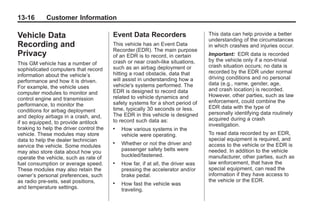 Black plate (16,1)Buick Enclave Owner Manual - 2011
13-16 Customer Information
Vehicle Data
Recording and
Privacy
This GM vehicle has a number of
sophisticated computers that record
information about the vehicle’s
performance and how it is driven.
For example, the vehicle uses
computer modules to monitor and
control engine and transmission
performance, to monitor the
conditions for airbag deployment
and deploy airbags in a crash, and,
if so equipped, to provide antilock
braking to help the driver control the
vehicle. These modules may store
data to help the dealer technician
service the vehicle. Some modules
may also store data about how you
operate the vehicle, such as rate of
fuel consumption or average speed.
These modules may also retain the
owner’s personal preferences, such
as radio pre-sets, seat positions,
and temperature settings.
Event Data Recorders
This vehicle has an Event Data
Recorder (EDR). The main purpose
of an EDR is to record, in certain
crash or near crash-like situations,
such as an airbag deployment or
hitting a road obstacle, data that
will assist in understanding how a
vehicle's systems performed. The
EDR is designed to record data
related to vehicle dynamics and
safety systems for a short period of
time, typically 30 seconds or less.
The EDR in this vehicle is designed
to record such data as:
. How various systems in the
vehicle were operating.
. Whether or not the driver and
passenger safety belts were
buckled/fastened.
. How far, if at all, the driver was
pressing the accelerator and/or
brake pedal.
. How fast the vehicle was
traveling.
This data can help provide a better
understanding of the circumstances
in which crashes and injuries occur.
Important: EDR data is recorded
by the vehicle only if a non-trivial
crash situation occurs; no data is
recorded by the EDR under normal
driving conditions and no personal
data (e.g., name, gender, age,
and crash location) is recorded.
However, other parties, such as law
enforcement, could combine the
EDR data with the type of
personally identifying data routinely
acquired during a crash
investigation.
To read data recorded by an EDR,
special equipment is required, and
access to the vehicle or the EDR is
needed. In addition to the vehicle
manufacturer, other parties, such as
law enforcement, that have the
special equipment, can read the
information if they have access to
the vehicle or the EDR.
 