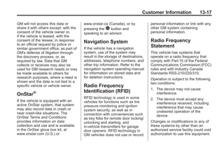 Black plate (17,1)Buick Enclave Owner Manual - 2011
Customer Information 13-17
GM will not access this data or
share it with others except: with the
consent of the vehicle owner or,
if the vehicle is leased, with the
consent of the lessee; in response
to an official request by police or
similar government office; as part of
GM's defense of litigation through
the discovery process; or, as
required by law. Data that GM
collects or receives may also be
used for GM research needs or may
be made available to others for
research purposes, where a need is
shown and the data is not tied to a
specific vehicle or vehicle owner.
OnStar®
If the vehicle is equipped with an
active OnStar system, that system
may also record data in crash or
near crash‐like situations. The
OnStar Terms and Conditions
provides information on data
collection and use and is available
in the OnStar glove box kit, at
www.onstar.com (U.S.) or
www.onstar.ca (Canada), or by
pressing the Q button and
speaking to an advisor.
Navigation System
If the vehicle has a navigation
system, use of the system may
result in the storage of destinations,
addresses, telephone numbers, and
other trip information. Refer to the
navigation system operating manual
for information on stored data and
for deletion instructions.
Radio Frequency
Identification (RFID)
RFID technology is used in some
vehicles for functions such as tire
pressure monitoring and ignition
system security, as well as in
connection with conveniences such
as key fobs for remote door locking/
unlocking and starting, and
in-vehicle transmitters for garage
door openers. RFID technology in
GM vehicles does not use or record
personal information or link with any
other GM system containing
personal information.
Radio Frequency
Statement
This vehicle has systems that
operate on a radio frequency that
comply with Part 15 of the Federal
Communications Commission (FCC)
rules and with Industry Canada
Standards RSS‐210/220/310.
Operation is subject to the following
two conditions:
1. The device may not cause
interference.
2. The device must accept any
interference received, including
interference that may cause
undesired operation of the
device.
Changes or modifications to any of
these systems by other than an
authorized service facility could void
authorization to use this equipment.
 