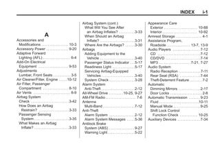 Black plate (1,1)Buick Enclave Owner Manual - 2011
INDEX i-1
A
Accessories and
Modifications . . . . . . . . . . . . . . . . . 10-3
Accessory Power . . . . . . . . . . . . . . 9-20
Adaptive Forward
Lighting (AFL) . . . . . . . . . . . . . . . . . 6-4
Add-On Electrical
Equipment . . . . . . . . . . . . . . . . . . . 9-53
Adjustments
Lumbar, Front Seats . . . . . . . . . . . 3-5
Air Cleaner/Filter, Engine . . . . .10-12
Air Filter, Passenger
Compartment . . . . . . . . . . . . . . . . 8-10
Air Vents . . . . . . . . . . . . . . . . . . . . . . . 8-9
Airbag System
Check . . . . . . . . . . . . . . . . . . . . . . . .3-42
How Does an Airbag
Restrain? . . . . . . . . . . . . . . . . . . .3-33
Passenger Sensing
System . . . . . . . . . . . . . . . . . . . . . .3-35
What Makes an Airbag
Inflate? . . . . . . . . . . . . . . . . . . . . . .3-33
Airbag System (cont.)
What Will You See After
an Airbag Inflates? . . . . . . . . . .3-33
When Should an Airbag
Inflate? . . . . . . . . . . . . . . . . . . . . . .3-31
Where Are the Airbags? . . . . . .3-30
Airbags
Adding Equipment to the
Vehicle . . . . . . . . . . . . . . . . . . . . . .3-40
Passenger Status Indicator . . .5-17
Readiness Light . . . . . . . . . . . . . .5-17
Servicing Airbag-Equipped
Vehicles . . . . . . . . . . . . . . . . . . . . .3-40
System Check . . . . . . . . . . . . . . . .3-28
Alarm System
Anti-Theft . . . . . . . . . . . . . . . . . . . . .2-12
All-Wheel Drive . . . . . . . . . 10-25, 9-27
AM-FM Radio . . . . . . . . . . . . . . . . . . . 7-6
Antenna
Multi-Band . . . . . . . . . . . . . . . . . . . .7-12
Anti-Theft
Alarm System . . . . . . . . . . . . . . . .2-12
Alarm System Messages . . . . .5-36
Antilock Brake
System (ABS) . . . . . . . . . . . . . . . . 9-27
Warning Light . . . . . . . . . . . . . . . . .5-22
Appearance Care
Exterior . . . . . . . . . . . . . . . . . . . . . 10-88
Interior . . . . . . . . . . . . . . . . . . . . . . 10-92
Armrest Storage . . . . . . . . . . . . . . . . 4-1
Assistance Program,
Roadside . . . . . . . . . . . . . . . 13-7, 13-9
Audio Players . . . . . . . . . . . . . . . . . 7-12
CD . . . . . . . . . . . . . . . . . . . . . . . . . . .7-12
CD/DVD . . . . . . . . . . . . . . . . . . . . . .7-14
MP3 . . . . . . . . . . . . . . . . . . . .7-21, 7-27
Audio System
Radio Reception . . . . . . . . . . . . . . 7-11
Rear Seat (RSA) . . . . . . . . . . . . .7-44
Theft-Deterrent Feature . . . . . . . . 7-2
Automatic
Dimming Mirrors . . . . . . . . . . . . . .2-17
Door Locks . . . . . . . . . . . . . . . . . . . . 2-8
Automatic Transmission . . . . . . . 9-23
Fluid . . . . . . . . . . . . . . . . . . . . . . . . .10-11
Manual Mode . . . . . . . . . . . . . . . . .9-25
Shift Lock Control
Function Check . . . . . . . . . . . 10-25
Auxiliary Devices . . . . . . . . . . . . . . 7-34
 