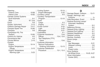 Black plate (3,1)Buick Enclave Owner Manual - 2011
INDEX i-3
Cleaning
Exterior Care . . . . . . . . . . . . . . . 10-88
Interior Care . . . . . . . . . . . . . . . . 10-92
Climate Control Systems
Dual Automatic . . . . . . . . . . . . . . . . 8-1
Rear . . . . . . . . . . . . . . . . . . . . . . 8-7, 8-8
Clock . . . . . . . . . . . . . . . . . . . . . . . . . . . 5-8
Cluster, Instrument . . . . . . . . . . . . 5-13
Collision Damage Repair . . . . . 13-11
Compact Spare Tire . . . . . . . . . .10-80
Compass . . . . . . . . . . . . . . . . . . . . . . . 5-6
Compressor Kit, Tire
Sealant . . . . . . . . . . . . . . . . . . . . . .10-60
Control of a Vehicle . . . . . . . . . . . . . 9-3
Convenience Net . . . . . . . . . . . . . . . 4-4
Convex Mirrors . . . . . . . . . . . . . . . . 2-15
Coolant
Engine . . . . . . . . . . . . . . . . . . . . . . 10-14
Engine Temperature
Gauge . . . . . . . . . . . . . . . . . . . . . .5-15
Engine Temperature
Warning Light . . . . . . . . . . . . . . .5-23
Cooling System . . . . . . . . . . . . . . .10-14
Engine Messages . . . . . . . . . . . .5-32
Courtesy Lamps . . . . . . . . . . . . . . . . 6-5
Courtesy Transportation
Program . . . . . . . . . . . . . . . . . . . . .13-10
Cover
Cargo . . . . . . . . . . . . . . . . . . . . . . . . . . 4-3
Engine . . . . . . . . . . . . . . . . . . . . . . . .10-7
Cruise Control . . . . . . . . . . . . . . . . . 9-32
Light . . . . . . . . . . . . . . . . . . . . . . . . . .5-25
Messages . . . . . . . . . . . . . . . . . . . .5-31
Cupholders . . . . . . . . . . . . . . . . . . . . . 4-1
Customer Assistance . . . . . . . . . . 13-6
Offices . . . . . . . . . . . . . . . . . .13-4, 13-5
Text Telephone (TTY)
Users . . . . . . . . . . . . . . . . . . . . . . .13-6
Customer Information
Service Publications
Ordering Information . . . . . . 13-13
Customer Satisfaction
Procedure . . . . . . . . . . . . . . 13-1, 13-3
D
Damage Repair, Collision . . . . . 13-11
Danger, Warnings, and
Cautions . . . . . . . . . . . . . . . . . . . . . . . . iv
Data Recorders, Event . . . . . . .13-16
Daytime Running Lamps/
Automatic Headlamp
System . . . . . . . . . . . . . . . . . . . . . . . . 6-3
Defensive Driving . . . . . . . . . . . . . . . 9-2
Delayed Entry Lighting . . . . . . . . . 6-7
Delayed Exit Lighting . . . . . . . . . . . 6-7
Delayed Headlamps . . . . . . . . . . . . 6-3
Delayed Locking . . . . . . . . . . . . . . . . 2-8
Devices, Auxiliary . . . . . . . . . . . . . 7-34
Dome Lamps . . . . . . . . . . . . . . . . . . . 6-5
Door
Ajar Messages . . . . . . . . . . . . . . .5-31
Delayed Locking . . . . . . . . . . . . . . . 2-8
Locks . . . . . . . . . . . . . . . . . . . . . . . . . . 2-7
Power Locks . . . . . . . . . . . . . . . . . . . 2-8
Drive Systems
All-Wheel Drive . . . . . . . 10-25, 9-27
Driver Information
Center (DIC) . . . . . . . . . . . . . . . . . 5-25
 