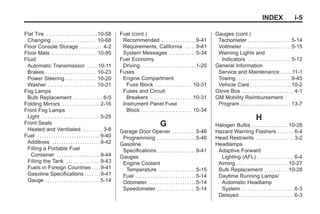 Black plate (5,1)Buick Enclave Owner Manual - 2011
INDEX i-5
Flat Tire . . . . . . . . . . . . . . . . . . . . . .10-58
Changing . . . . . . . . . . . . . . . . . . . 10-68
Floor Console Storage . . . . . . . . . . 4-2
Floor Mats . . . . . . . . . . . . . . . . . . . .10-95
Fluid
Automatic Transmission . . . . .10-11
Brakes . . . . . . . . . . . . . . . . . . . . . . 10-23
Power Steering . . . . . . . . . . . . . 10-20
Washer . . . . . . . . . . . . . . . . . . . . . 10-21
Fog Lamps
Bulb Replacement . . . . . . . . . . . . . 6-5
Folding Mirrors . . . . . . . . . . . . . . . . 2-16
Front Fog Lamps
Light . . . . . . . . . . . . . . . . . . . . . . . . . .5-25
Front Seats
Heated and Ventilated . . . . . . . . . 3-8
Fuel . . . . . . . . . . . . . . . . . . . . . . . . . . . 9-40
Additives . . . . . . . . . . . . . . . . . . . . .9-42
Filling a Portable Fuel
Container . . . . . . . . . . . . . . . . . . .9-44
Filling the Tank . . . . . . . . . . . . . . .9-43
Fuels in Foreign Countries . . . .9-41
Gasoline Specifications . . . . . . .9-41
Gauge . . . . . . . . . . . . . . . . . . . . . . . .5-14
Fuel (cont.)
Recommended . . . . . . . . . . . . . . .9-41
Requirements, California . . . . .9-41
System Messages . . . . . . . . . . . .5-34
Fuel Economy
Driving . . . . . . . . . . . . . . . . . . . . . . . .1-20
Fuses
Engine Compartment
Fuse Block . . . . . . . . . . . . . . . . 10-31
Fuses and Circuit
Breakers . . . . . . . . . . . . . . . . . . 10-31
Instrument Panel Fuse
Block . . . . . . . . . . . . . . . . . . . . . . 10-34
G
Garage Door Opener . . . . . . . . . . 5-46
Programming . . . . . . . . . . . . . . . . .5-46
Gasoline
Specifications . . . . . . . . . . . . . . . . .9-41
Gauges
Engine Coolant
Temperature . . . . . . . . . . . . . . . .5-15
Fuel . . . . . . . . . . . . . . . . . . . . . . . . . .5-14
Odometer . . . . . . . . . . . . . . . . . . . . .5-14
Speedometer . . . . . . . . . . . . . . . . .5-14
Gauges (cont.)
Tachometer . . . . . . . . . . . . . . . . . . .5-14
Voltmeter . . . . . . . . . . . . . . . . . . . . .5-15
Warning Lights and
Indicators . . . . . . . . . . . . . . . . . . .5-12
General Information
Service and Maintenance . . . . . 11-1
Towing . . . . . . . . . . . . . . . . . . . . . . . .9-45
Vehicle Care . . . . . . . . . . . . . . . . . .10-2
Glove Box . . . . . . . . . . . . . . . . . . . . . . 4-1
GM Mobility Reimbursement
Program . . . . . . . . . . . . . . . . . . . . . . 13-7
H
Halogen Bulbs . . . . . . . . . . . . . . . .10-28
Hazard Warning Flashers . . . . . . . 6-4
Head Restraints . . . . . . . . . . . . . . . . 3-2
Headlamps
Adaptive Forward
Lighting (AFL) . . . . . . . . . . . . . . . . 6-4
Aiming . . . . . . . . . . . . . . . . . . . . . . 10-27
Bulb Replacement . . . . . . . . . . 10-28
Daytime Running Lamps/
Automatic Headlamp
System . . . . . . . . . . . . . . . . . . . . . . . 6-3
Delayed . . . . . . . . . . . . . . . . . . . . . . . 6-3
 