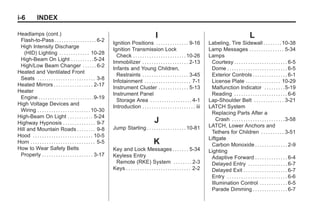 Black plate (6,1)Buick Enclave Owner Manual - 2011
i-6 INDEX
Headlamps (cont.)
Flash-to-Pass . . . . . . . . . . . . . . . . . . 6-2
High Intensity Discharge
(HID) Lighting . . . . . . . . . . . . . 10-28
High-Beam On Light . . . . . . . . . .5-24
High/Low Beam Changer . . . . . . 6-2
Heated and Ventilated Front
Seats . . . . . . . . . . . . . . . . . . . . . . . . . 3-8
Heated Mirrors . . . . . . . . . . . . . . . . . 2-17
Heater
Engine . . . . . . . . . . . . . . . . . . . . . . . .9-19
High Voltage Devices and
Wiring . . . . . . . . . . . . . . . . . . . . . . .10-30
High-Beam On Light . . . . . . . . . . . 5-24
Highway Hypnosis . . . . . . . . . . . . . . 9-7
Hill and Mountain Roads . . . . . . . . 9-8
Hood . . . . . . . . . . . . . . . . . . . . . . . . . . 10-5
Horn . . . . . . . . . . . . . . . . . . . . . . . . . . . . 5-5
How to Wear Safety Belts
Properly . . . . . . . . . . . . . . . . . . . . . . 3-17
I
Ignition Positions . . . . . . . . . . . . . . 9-16
Ignition Transmission Lock
Check . . . . . . . . . . . . . . . . . . . . . . .10-26
Immobilizer . . . . . . . . . . . . . . . . . . . . 2-13
Infants and Young Children,
Restraints . . . . . . . . . . . . . . . . . . . . 3-45
Infotainment . . . . . . . . . . . . . . . . . . . . 7-1
Instrument Cluster . . . . . . . . . . . . . 5-13
Instrument Panel
Storage Area . . . . . . . . . . . . . . . . . . 4-1
Introduction . . . . . . . . . . . . . . . . . . . . . . . iii
J
Jump Starting . . . . . . . . . . . . . . . . .10-81
K
Key and Lock Messages . . . . . . . 5-34
Keyless Entry
Remote (RKE) System . . . . . . . . 2-3
Keys . . . . . . . . . . . . . . . . . . . . . . . . . . . . 2-2
L
Labeling, Tire Sidewall . . . . . . . .10-38
Lamp Messages . . . . . . . . . . . . . . . 5-34
Lamps
Courtesy . . . . . . . . . . . . . . . . . . . . . . . 6-5
Dome . . . . . . . . . . . . . . . . . . . . . . . . . . 6-5
Exterior Controls . . . . . . . . . . . . . . . 6-1
License Plate . . . . . . . . . . . . . . . 10-29
Malfunction Indicator . . . . . . . . .5-19
Reading . . . . . . . . . . . . . . . . . . . . . . . 6-6
Lap-Shoulder Belt . . . . . . . . . . . . . 3-21
LATCH System
Replacing Parts After a
Crash . . . . . . . . . . . . . . . . . . . . . . .3-58
LATCH, Lower Anchors and
Tethers for Children . . . . . . . . . . 3-51
Liftgate
Carbon Monoxide . . . . . . . . . . . . . . 2-9
Lighting
Adaptive Forward . . . . . . . . . . . . . . 6-4
Delayed Entry . . . . . . . . . . . . . . . . . 6-7
Delayed Exit . . . . . . . . . . . . . . . . . . . 6-7
Entry . . . . . . . . . . . . . . . . . . . . . . . . . . 6-6
Illumination Control . . . . . . . . . . . . 6-5
Parade Dimming . . . . . . . . . . . . . . . 6-7
 