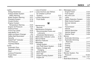 Black plate (7,1)Buick Enclave Owner Manual - 2011
INDEX i-7
Lights
Airbag Readiness . . . . . . . . . . . . .5-17
Antilock Brake System
(ABS) Warning . . . . . . . . . . . . . .5-22
Brake System Warning . . . . . . .5-21
Charging System . . . . . . . . . . . . .5-18
Cruise Control . . . . . . . . . . . . . . . .5-25
Engine Coolant
Temperature Warning . . . . . . .5-23
Engine Oil Pressure . . . . . . . . . .5-24
Flash-to-Pass . . . . . . . . . . . . . . . . . . 6-2
Front Fog Lamps . . . . . . . . . . . . .5-25
High-Beam On . . . . . . . . . . . . . . . .5-24
High/Low Beam Changer . . . . . . 6-2
Safety Belt Reminders . . . . . . . .5-16
Security . . . . . . . . . . . . . . . . . . . . . .5-24
StabiliTrak®
Indicator . . . . . . . . .5-23
Tire Pressure . . . . . . . . . . . . . . . . .5-23
Tow/Haul Mode . . . . . . . . . . . . . . .5-22
Locks
Automatic Door . . . . . . . . . . . . . . . . 2-8
Delayed Locking . . . . . . . . . . . . . . . 2-8
Door . . . . . . . . . . . . . . . . . . . . . . . . . . . 2-7
Lockout Protection . . . . . . . . . . . . . 2-8
Power Door . . . . . . . . . . . . . . . . . . . . 2-8
Safety . . . . . . . . . . . . . . . . . . . . . . . . . 2-8
Loss of Control . . . . . . . . . . . . . . . . . 9-5
Lower Anchors and Tethers
for Children (LATCH
System) . . . . . . . . . . . . . . . . . . . . . . 3-51
Lumbar Adjustment . . . . . . . . . . . . . 3-5
Front Seats . . . . . . . . . . . . . . . . . . . . 3-5
M
Maintenance
Records . . . . . . . . . . . . . . . . . . . . . . 11-9
Maintenance Schedule
Recommended Fluids and
Lubricants . . . . . . . . . . . . . . . . . . . 11-6
Scheduled Maintenance . . . . . . 11-2
Malfunction Indicator Lamp . . . . 5-19
Manual Mode . . . . . . . . . . . . . . . . . . 9-25
Memory Features . . . . . . . . . . . . . . . 1-7
Messages
Airbag System . . . . . . . . . . . . . . . .5-36
Anti-Theft Alarm System . . . . . .5-36
Battery Voltage and
Charging . . . . . . . . . . . . . . . . . . . .5-30
Brake System . . . . . . . . . . . . . . . .5-31
Door Ajar . . . . . . . . . . . . . . . . . . . . .5-31
Engine Cooling System . . . . . . .5-32
Engine Oil . . . . . . . . . . . . . . . . . . . .5-33
Messages (cont.)
Engine Power . . . . . . . . . . . . . . . .5-33
Fuel System . . . . . . . . . . . . . . . . . .5-34
Key and Lock . . . . . . . . . . . . . . . . .5-34
Lamp . . . . . . . . . . . . . . . . . . . . . . . . .5-34
Object Detection System . . . . .5-35
Ride Control System . . . . . . . . . .5-35
Service Vehicle . . . . . . . . . . . . . . .5-36
Tire . . . . . . . . . . . . . . . . . . . . . . . . . . .5-36
Transmission . . . . . . . . . . . . . . . . .5-37
Vehicle . . . . . . . . . . . . . . . . . . . . . . .5-30
Vehicle Reminder . . . . . . . . . . . . .5-38
Vehicle Speed . . . . . . . . . . . . . . . .5-38
Washer Fluid . . . . . . . . . . . . . . . . .5-38
Mirrors
Automatic Dimming . . . . . . . . . . .2-17
Automatic Dimming
Rearview . . . . . . . . . . . . . . . . . . . .2-17
Convex . . . . . . . . . . . . . . . . . . . . . . .2-15
Folding . . . . . . . . . . . . . . . . . . . . . . .2-16
Heated . . . . . . . . . . . . . . . . . . . . . . .2-17
Park Tilt . . . . . . . . . . . . . . . . . . . . . .2-17
Power . . . . . . . . . . . . . . . . . . . . . . . .2-16
Monitor System, Tire
Pressure . . . . . . . . . . . . . . . . . . . .10-44
MP3 . . . . . . . . . . . . . . . . . . . . . 7-21, 7-27
Multi-Band Antenna . . . . . . . . . . . . 7-12
 