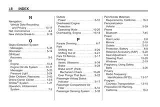 Black plate (8,1)Buick Enclave Owner Manual - 2011
i-8 INDEX
N
Navigation
Vehicle Data Recording
and Privacy . . . . . . . . . . . . . . . 13-17
Net, Convenience . . . . . . . . . . . . . . 4-4
New Vehicle Break-In . . . . . . . . . . 9-16
O
Object Detection System
Messages . . . . . . . . . . . . . . . . . . . . 5-35
Odometer . . . . . . . . . . . . . . . . . . . . . . 5-14
Off-Road
Recovery . . . . . . . . . . . . . . . . . . . . . . 9-5
Oil
Engine . . . . . . . . . . . . . . . . . . . . . . . .10-8
Engine Oil Life System . . . . . .10-11
Messages . . . . . . . . . . . . . . . . . . . .5-33
Pressure Light . . . . . . . . . . . . . . . .5-24
Older Children, Restraints . . . . . 3-43
Online Owner Center . . . . . . . . . . 13-6
OnStar®
System . . . . . . . . . . . . . . . 1-21
Operation, Infotainment
System . . . . . . . . . . . . . . . . . . . . . . . . 7-2
Outlets
Power . . . . . . . . . . . . . . . . . . . . . . . .5-10
Overheated Engine
Protection
Operating Mode . . . . . . . . . . . . .10-20
Overheating, Engine . . . . . . . . . .10-18
P
Parade Dimming . . . . . . . . . . . . . . . . 6-7
Park
Shifting Into . . . . . . . . . . . . . . . . . . .9-20
Shifting Out of . . . . . . . . . . . . . . . .9-21
Park Tilt Mirrors . . . . . . . . . . . . . . . . 2-17
Parking
Assist, Ultrasonic . . . . . . . . . . . . .9-34
Brake . . . . . . . . . . . . . . . . . . . . . . . . .9-28
Brake and P (Park)
Mechanism Check . . . . . . . . 10-26
Over Things That Burn . . . . . . .9-22
Passenger Airbag Status
Indicator . . . . . . . . . . . . . . . . . . . . . 5-17
Passenger Compartment Air
Filter . . . . . . . . . . . . . . . . . . . . . . . . . 8-10
Passenger Sensing System . . . 3-35
Perchlorate Materials
Requirements, California . . . . . 10-3
Personalization
Vehicle . . . . . . . . . . . . . . . . . . . . . . .5-39
Phone
Bluetooth . . . . . . . . . . . . . . . . . . . . .7-45
Power
Door Locks . . . . . . . . . . . . . . . . . . . . 2-8
Mirrors . . . . . . . . . . . . . . . . . . . . . . . .2-16
Outlets . . . . . . . . . . . . . . . . . . . . . . .5-10
Protection, Battery . . . . . . . . . . . . . 6-8
Retained Accessory (RAP) . . .9-20
Seat Adjustment . . . . . . . . . . . . . . . 3-3
Steering Fluid . . . . . . . . . . . . . . . 10-20
Windows . . . . . . . . . . . . . . . . . . . . .2-19
Pregnancy, Using Safety
Belts . . . . . . . . . . . . . . . . . . . . . . . . . 3-26
Privacy
Radio Frequency
Identification (RFID) . . . . . . . 13-17
Program
Courtesy Transportation . . . . 13-10
Proposition 65 Warning,
California . . . . . . . . . . . . . . . . . . . . . 10-3
 
