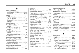 Black plate (9,1)Buick Enclave Owner Manual - 2011
INDEX i-9
R
Radio Frequency
Identification (RFID) . . . . . . . . 13-17
Statement . . . . . . . . . . . . . . . . . . 13-17
Radios
AM-FM Radio . . . . . . . . . . . . . . . . . . 7-6
CD/DVD Player . . . . . . . . . . . . . . .7-14
Reception . . . . . . . . . . . . . . . . . . . . 7-11
Satellite . . . . . . . . . . . . . . . . . . . . . . . . 7-8
Reading Lamps . . . . . . . . . . . . . . . . . 6-6
Rear Climate Control
System . . . . . . . . . . . . . . . . . . . .8-7, 8-8
Rear Seat Audio (RSA)
System . . . . . . . . . . . . . . . . . . . . . . . 7-44
Rear Seat Entertainment
System . . . . . . . . . . . . . . . . . . . . . . . 7-36
Rear Seat Audio (RSA) . . . . . . .7-44
Rear Seats . . . . . . . . . . . . . . . . . . . . . 3-9
Rear Vision Camera (RVC) . . . . 9-36
Rear Window Washer/Wiper . . . . 5-6
Rearview Mirrors
Automatic Dimming . . . . . . . . . . .2-17
Reclining Seatbacks . . . . . . . . . . . . 3-6
Recommended Fluids and
Lubricants . . . . . . . . . . . . . . . . . . . . 11-6
Recommended Fuel . . . . . . . . . . . 9-41
Records
Maintenance . . . . . . . . . . . . . . . . . . 11-9
Recreational Vehicle
Towing . . . . . . . . . . . . . . . . . . . . . .10-85
Reimbursement Program,
GM Mobility . . . . . . . . . . . . . . . . . . 13-7
Remote Keyless Entry (RKE)
System . . . . . . . . . . . . . . . . . . . . . . . . 2-3
Remote Vehicle Start . . . . . . . . . . . 2-5
Replacement Bulbs . . . . . . . . . . .10-29
Replacement Parts
Airbags . . . . . . . . . . . . . . . . . . . . . . .3-42
Maintenance . . . . . . . . . . . . . . . . . . 11-8
Replacing Airbag System . . . . . . 3-42
Replacing LATCH System
Parts After a Crash . . . . . . . . . . . 3-58
Replacing Safety Belt
System Parts After a
Crash . . . . . . . . . . . . . . . . . . . . . . . . 3-27
Reporting Safety Defects
Canadian Government . . . . . . 13-15
General Motors . . . . . . . . . . . . . 13-15
U.S. Government . . . . . . . . . . . 13-14
Restraints
Where to Put . . . . . . . . . . . . . . . . .3-49
Retained Accessory
Power (RAP) . . . . . . . . . . . . . . . . . 9-20
Ride Control Systems
Messages . . . . . . . . . . . . . . . . . . . .5-35
Roads
Driving, Wet . . . . . . . . . . . . . . . . . . . 9-6
Roadside Assistance
Program . . . . . . . . . . . . . . . . 13-7, 13-9
Roof
Sunroof . . . . . . . . . . . . . . . . . . . . . . .2-21
Roof Rack System . . . . . . . . . . . . . . 4-5
Rotation, Tires . . . . . . . . . . . . . . . .10-49
Routing, Engine Drive Belt . . . . . 12-3
Running the Vehicle While
Parked . . . . . . . . . . . . . . . . . . . . . . . 9-23
S
Safety Belts . . . . . . . . . . . . . . . . . . . 3-14
Care . . . . . . . . . . . . . . . . . . . . . . . . . .3-27
Extender . . . . . . . . . . . . . . . . . . . . . .3-26
How to Wear Safety Belts
Properly . . . . . . . . . . . . . . . . . . . . .3-17
Lap-Shoulder Belt . . . . . . . . . . . .3-21
Reminders . . . . . . . . . . . . . . . . . . . .5-16
Replacing After a Crash . . . . . .3-27
Use During Pregnancy . . . . . . . .3-26
 