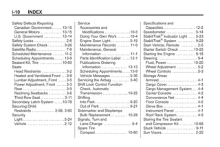 Black plate (10,1)Buick Enclave Owner Manual - 2011
i-10 INDEX
Safety Defects Reporting
Canadian Government . . . . . . 13-15
General Motors . . . . . . . . . . . . . 13-15
U.S. Government . . . . . . . . . . . 13-14
Safety Locks . . . . . . . . . . . . . . . . . . . . 2-8
Safety System Check . . . . . . . . . . 3-26
Satellite Radio . . . . . . . . . . . . . . . . . . 7-8
Scheduled Maintenance . . . . . . . 11-2
Scheduling Appointments . . . . . . 13-9
Sealant Kit, Tire . . . . . . . . . . . . . .10-60
Seats
Head Restraints . . . . . . . . . . . . . . . 3-2
Heated and Ventilated Front . . . 3-8
Lumbar Adjustment, Front . . . . . 3-5
Power Adjustment, Front . . . . . . 3-3
Rear . . . . . . . . . . . . . . . . . . . . . . . . . . . 3-9
Reclining Seatbacks . . . . . . . . . . . 3-6
Third Row Seat . . . . . . . . . . . . . . . 3-11
Secondary Latch System . . . . .10-78
Securing Child
Restraints . . . . . . . . . . . . . . 3-58, 3-60
Security
Light . . . . . . . . . . . . . . . . . . . . . . . . . .5-24
Vehicle . . . . . . . . . . . . . . . . . . . . . . .2-12
Service
Accessories and
Modifications . . . . . . . . . . . . . . . .10-3
Doing Your Own Work . . . . . . . .10-4
Engine Soon Light . . . . . . . . . . . .5-19
Maintenance Records . . . . . . . . 11-9
Maintenance, General
Information . . . . . . . . . . . . . . . . . . 11-1
Parts Identification Label . . . . .12-1
Publications Ordering
Information . . . . . . . . . . . . . . . . 13-13
Scheduling Appointments . . . . .13-9
Vehicle Messages . . . . . . . . . . . .5-36
Servicing the Airbag . . . . . . . . . . . 3-40
Shift Lock Control Function
Check, Automatic
Transmission . . . . . . . . . . . . . . . .10-25
Shifting
Into Park . . . . . . . . . . . . . . . . . . . . . .9-20
Out of Park . . . . . . . . . . . . . . . . . . .9-21
Sidemarker and Stoplamps
Bulb Replacement . . . . . . . . . . 10-28
Signals, Turn and
Lane-Change . . . . . . . . . . . . . . . . . 6-4
Spare Tire
Compact . . . . . . . . . . . . . . . . . . . . 10-80
Specifications and
Capacities . . . . . . . . . . . . . . . . . . . . 12-2
Speedometer . . . . . . . . . . . . . . . . . . 5-14
StabiliTrak®
Indicator Light . . . . 5-23
StabiliTrak®
System . . . . . . . . . . . 9-29
Start Vehicle, Remote . . . . . . . . . . 2-5
Starter Switch Check . . . . . . . . .10-25
Starting the Engine . . . . . . . . . . . . 9-18
Steering . . . . . . . . . . . . . . . . . . . . . . . . 9-4
Fluid, Power . . . . . . . . . . . . . . . . 10-20
Wheel Adjustment . . . . . . . . . . . . . 5-2
Wheel Controls . . . . . . . . . . . . . . . . 5-3
Storage Areas
Armrest . . . . . . . . . . . . . . . . . . . . . . . . 4-1
Cargo Cover . . . . . . . . . . . . . . . . . . . 4-3
Cargo Management System . . . 4-4
Center Console . . . . . . . . . . . . . . . . 4-2
Convenience Net . . . . . . . . . . . . . . 4-4
Floor Console . . . . . . . . . . . . . . . . . 4-2
Glove Box . . . . . . . . . . . . . . . . . . . . . 4-1
Instrument Panel . . . . . . . . . . . . . . 4-1
Roof Rack System . . . . . . . . . . . . . 4-5
Storing the Tire Sealant
and Compressor Kit . . . . . . . . .10-68
Stuck Vehicle . . . . . . . . . . . . . . . . . . 9-11
Sun Visors . . . . . . . . . . . . . . . . . . . . . 2-20
 