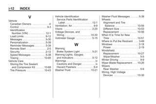 Black plate (12,1)Buick Enclave Owner Manual - 2011
i-12 INDEX
V
Vehicle
Canadian Owners . . . . . . . . . . . . . . .iii
Control . . . . . . . . . . . . . . . . . . . . . . . . 9-3
Identification
Number (VIN) . . . . . . . . . . . . . . .12-1
Load Limits . . . . . . . . . . . . . . . . . . .9-12
Messages . . . . . . . . . . . . . . . . . . . .5-30
Personalization . . . . . . . . . . . . . . .5-39
Reminder Messages . . . . . . . . . .5-38
Remote Start . . . . . . . . . . . . . . . . . . 2-5
Security . . . . . . . . . . . . . . . . . . . . . .2-12
Speed Messages . . . . . . . . . . . . .5-38
Towing . . . . . . . . . . . . . . . . . . . . . . 10-85
Vehicle Care
Storing the Tire Sealant
and Compressor Kit . . . . . . . 10-68
Tire Pressure . . . . . . . . . . . . . . . 10-43
Vehicle Identification
Service Parts Identification
Label . . . . . . . . . . . . . . . . . . . . . . . .12-1
Ventilation, Air . . . . . . . . . . . . . . . . . . 8-9
Visors . . . . . . . . . . . . . . . . . . . . . . . . . 2-20
Voltage Devices, and
Wiring . . . . . . . . . . . . . . . . . . . . . . .10-30
Voltmeter Gauge . . . . . . . . . . . . . . 5-15
W
Warning
Brake System Light . . . . . . . . . . .5-21
Warning Lights, Gauges,
and Indicators . . . . . . . . . . . . . . . . 5-12
Warnings . . . . . . . . . . . . . . . . . . . . . . . . . iv
Cautions and Danger . . . . . . . . . . . .iv
Hazard Flashers . . . . . . . . . . . . . . . 6-4
Washer Fluid . . . . . . . . . . . . . . . . .10-21
Washer Fluid Messages . . . . . . . 5-38
Wheels
Alignment and Tire
Balance . . . . . . . . . . . . . . . . . . . 10-56
Different Size . . . . . . . . . . . . . . . 10-53
Replacement . . . . . . . . . . . . . . . 10-56
When It Is Time for New
Tires . . . . . . . . . . . . . . . . . . . . . . . .10-51
Where to Put the Restraint . . . . 3-49
Windows . . . . . . . . . . . . . . . . . . . . . . 2-18
Power . . . . . . . . . . . . . . . . . . . . . . . .2-19
Windshield
Replacement . . . . . . . . . . . . . . . 10-27
Wiper/Washer . . . . . . . . . . . . . . . . . 5-5
Winter Driving . . . . . . . . . . . . . . . . . . 9-9
Wiper Blade Replacement . . . .10-26
Wipers
Rear Washer . . . . . . . . . . . . . . . . . . 5-6
Wiring, High Voltage
Devices . . . . . . . . . . . . . . . . . . . . .10-30
 