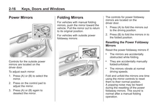 Black plate (16,1)Buick Enclave Owner Manual - 2011
2-16 Keys, Doors and Windows
Power Mirrors
Controls for the outside power
mirrors are located on the
driver door.
To adjust each mirror:
1. Press (A) or (B) to select the
mirror.
2. Press on the control pad to
adjust the mirror.
3. Press (A) or (B) again to
deselect the mirror.
Folding Mirrors
For vehicles with manual folding
mirrors, push the mirror toward the
vehicle. Pull the mirror out to return
to its original position.
For vehicles with outside power
foldaway mirrors:
The controls for power foldaway
mirrors are located on the
driver door.
1. Press (A) to fold the mirrors out
to the driving position.
2. Press (B) to fold the mirrors in to
the folded position.
Resetting the Power Foldaway
Mirrors
Reset the power foldaway mirrors if:
. The mirrors are accidentally
obstructed while folding.
. They are accidentally manually
folded/unfolded.
. The mirrors vibrate at normal
driving speeds.
Fold and unfold the mirrors one time
using the mirror controls to reset
them to their normal position.
A popping noise may be heard
during the resetting of the power
foldaway mirrors. This sound is
normal after a manual folding
operation.
 