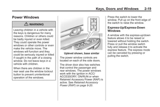 Black plate (19,1)Buick Enclave Owner Manual - 2011
Keys, Doors and Windows 2-19
Power Windows
{ WARNING
Leaving children in a vehicle with
the keys is dangerous for many
reasons. Children or others could
be badly injured or even killed.
They could operate the power
windows or other controls or even
make the vehicle move. The
windows will function and they
could be seriously injured or killed
if caught in the path of a closing
window. Do not leave keys in a
vehicle with children.
When there are children in the
rear seat use the window lockout
button to prevent unintentional
operation of the windows.
Uplevel shown, base similar
The power window controls are
located on each of the side doors.
The driver door also has switches
that control the passenger and
rear windows. The power windows
work with the ignition in ACC/
ACCESSORY, ON/RUN or when
Retained Accessory Power (RAP) is
active. See Retained Accessory
Power (RAP) on page 9‑20.
Press the switch to lower the
window. Pull up on the front edge of
the switch to raise the window.
Express-Up/Express-Down
Windows
A window with the express‐up/down
feature allows it to be raised or
lowered without holding the switch.
Press or pull the window switch
fully and release it to activate the
express feature. The express mode
can be canceled by pressing or
pulling the switch.
 