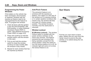 Black plate (20,1)Buick Enclave Owner Manual - 2011
2-20 Keys, Doors and Windows
Programming the Power
Windows
If the battery on the vehicle has
been recharged, disconnected,
or replaced, windows with the
express-up feature need to be
reprogrammed for this feature to
work. To program the window:
1. Close all doors with the ignition
in the ACC/ACCESSORY, ON/
RUN position, or when Retained
Accessory Power (RAP) is
active. See Retained Accessory
Power (RAP) on page 9‑20.
2. Press and continue to hold the
window switch until the window
is fully open.
3. Pull up and hold the window
switch to close the window.
Continue to hold it briefly after
the window is fully closed.
4. Repeat for each window that has
the express-up feature.
Anti-Pinch Feature
The anti-pinch feature is on
windows with the express-up
feature. If an object is in the way of
the window as it is express-closing,
or in certain weather conditions like
severe icing, the window will stop
and open to a factory preset
position. The window functions
normally once the obstruction is
removed.
Window Lockout
o (Window Lockout): The window
lockout switch is located with the
power window switches on the
driver door armrest. This feature
prevents the rear windows from
being operated, except from the
driver position. Press the switch to
turn the lockout feature on or off. An
indicator light will come on to show
the lockout feature is on.
Sun Visors
Pull the sun visor down to block
glare. Detach the sun visor from the
center mount to pivot to the side
window, or to extend along the rod,
if available.
 