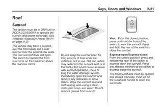 Black plate (21,1)Buick Enclave Owner Manual - 2011
Keys, Doors and Windows 2-21
Roof
Sunroof
The ignition must be in ON/RUN or
ACC/ACCESSORY to operate the
sunroof and power sunshade. See
Retained Accessory Power (RAP)
on page 9‑20.
The vehicle may have a sunroof
over the front seats and a rear
sunroof over the second row seats.
The rear sunroof does not open.
The switch to operate the front
sunroof is on the headliner above
the rearview mirror.
Do not keep the sunroof open for
long periods of time while the
vehicle is not in use. Dirt and debris
may collect on the sunroof seal or in
the tracks that could cause an issue
with sunroof operation, noise or
plug the water drainage system.
Periodically open the sunroof and
remove any obstacles or loose
debris. Wipe the sunroof seal and
roof sealing area using a clean
cloth, mild soap, and water. Do not
remove grease from sunroof.
Vent: From the closed position,
press and hold the front of the
switch to vent the sunroof. Press
and hold the rear of the switch to
close the sunroof.
Express-open/Express-close:
From the closed position, press and
release the rear of the switch to
express-open the sunroof. Press
and release the front of the switch to
express-close the sunroof.
The front sunshade must be opened
and closed manually. Push up on
the sunshade handle to open the
sunshade.
 