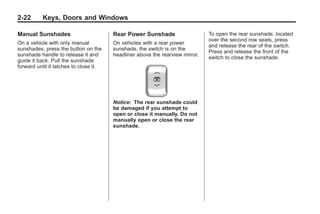 Black plate (22,1)Buick Enclave Owner Manual - 2011
2-22 Keys, Doors and Windows
Manual Sunshades
On a vehicle with only manual
sunshades, press the button on the
sunshade handle to release it and
guide it back. Pull the sunshade
forward until it latches to close it.
Rear Power Sunshade
On vehicles with a rear power
sunshade, the switch is on the
headliner above the rearview mirror.
Notice: The rear sunshade could
be damaged if you attempt to
open or close it manually. Do not
manually open or close the rear
sunshade.
To open the rear sunshade, located
over the second row seats, press
and release the rear of the switch.
Press and release the front of the
switch to close the sunshade.
 