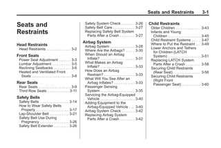Black plate (1,1)Buick Enclave Owner Manual - 2011
Seats and Restraints 3-1
Seats and
Restraints
Head Restraints
Head Restraints . . . . . . . . . . . . . . . 3-2
Front Seats
Power Seat Adjustment . . . . . . . 3-3
Lumbar Adjustment . . . . . . . . . . . 3-5
Reclining Seatbacks . . . . . . . . . . 3-6
Heated and Ventilated Front
Seats . . . . . . . . . . . . . . . . . . . . . . . . 3-8
Rear Seats
Rear Seats . . . . . . . . . . . . . . . . . . . . 3-9
Third Row Seats . . . . . . . . . . . . . 3-11
Safety Belts
Safety Belts . . . . . . . . . . . . . . . . . . 3-14
How to Wear Safety Belts
Properly . . . . . . . . . . . . . . . . . . . . 3-17
Lap-Shoulder Belt . . . . . . . . . . . 3-21
Safety Belt Use During
Pregnancy . . . . . . . . . . . . . . . . . . 3-26
Safety Belt Extender . . . . . . . . . 3-26
Safety System Check . . . . . . . . 3-26
Safety Belt Care . . . . . . . . . . . . . 3-27
Replacing Safety Belt System
Parts After a Crash . . . . . . . . . 3-27
Airbag System
Airbag System . . . . . . . . . . . . . . . 3-28
Where Are the Airbags? . . . . . 3-30
When Should an Airbag
Inflate? . . . . . . . . . . . . . . . . . . . . . 3-31
What Makes an Airbag
Inflate? . . . . . . . . . . . . . . . . . . . . . 3-33
How Does an Airbag
Restrain? . . . . . . . . . . . . . . . . . . . 3-33
What Will You See After an
Airbag Inflates? . . . . . . . . . . . . 3-33
Passenger Sensing
System . . . . . . . . . . . . . . . . . . . . . 3-35
Servicing the Airbag-Equipped
Vehicle . . . . . . . . . . . . . . . . . . . . . 3-40
Adding Equipment to the
Airbag-Equipped Vehicle . . . 3-40
Airbag System Check . . . . . . . . 3-42
Replacing Airbag System
Parts After a Crash . . . . . . . . . 3-42
Child Restraints
Older Children . . . . . . . . . . . . . . . 3-43
Infants and Young
Children . . . . . . . . . . . . . . . . . . . . 3-45
Child Restraint Systems . . . . . 3-47
Where to Put the Restraint . . . 3-49
Lower Anchors and Tethers
for Children (LATCH
System) . . . . . . . . . . . . . . . . . . . . 3-51
Replacing LATCH System
Parts After a Crash . . . . . . . . . 3-58
Securing Child Restraints
(Rear Seat) . . . . . . . . . . . . . . . . . 3-58
Securing Child Restraints
(Right Front
Passenger Seat) . . . . . . . . . . . 3-60
 