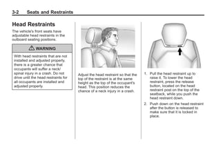 Black plate (2,1)Buick Enclave Owner Manual - 2011
3-2 Seats and Restraints
Head Restraints
The vehicle's front seats have
adjustable head restraints in the
outboard seating positions.
{ WARNING
With head restraints that are not
installed and adjusted properly,
there is a greater chance that
occupants will suffer a neck/
spinal injury in a crash. Do not
drive until the head restraints for
all occupants are installed and
adjusted properly.
Adjust the head restraint so that the
top of the restraint is at the same
height as the top of the occupant's
head. This position reduces the
chance of a neck injury in a crash.
1. Pull the head restraint up to
raise it. To lower the head
restraint, press the release
button, located on the head
restraint post on the top of the
seatback, while you push the
head restraint down.
2. Push down on the head restraint
after the button is released to
make sure that it is locked in
place.
 