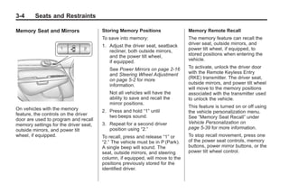 Black plate (4,1)Buick Enclave Owner Manual - 2011
3-4 Seats and Restraints
Memory Seat and Mirrors
On vehicles with the memory
feature, the controls on the driver
door are used to program and recall
memory settings for the driver seat,
outside mirrors, and power tilt
wheel, if equipped.
Storing Memory Positions
To save into memory:
1. Adjust the driver seat, seatback
recliner, both outside mirrors,
and the power tilt wheel,
if equipped.
See Power Mirrors on page 2‑16
and Steering Wheel Adjustment
on page 5‑2 for more
information.
Not all vehicles will have the
ability to save and recall the
mirror positions.
2. Press and hold “1” until
two beeps sound.
3. Repeat for a second driver
position using “2.”
To recall, press and release “1” or
“2.” The vehicle must be in P (Park).
A single beep will sound. The
seat, outside mirrors, and steering
column, if equipped, will move to the
positions previously stored for the
identified driver.
Memory Remote Recall
The memory feature can recall the
driver seat, outside mirrors, and
power tilt wheel, if equipped, to
stored positions when entering the
vehicle.
To activate, unlock the driver door
with the Remote Keyless Entry
(RKE) transmitter. The driver seat,
outside mirrors, and power tilt wheel
will move to the memory positions
associated with the transmitter used
to unlock the vehicle.
This feature is turned on or off using
the vehicle personalization menu.
See “Memory Seat Recall” under
Vehicle Personalization on
page 5‑39 for more information.
To stop recall movement, press one
of the power seat controls, memory
buttons, power mirror buttons, or the
power tilt wheel control.
 
