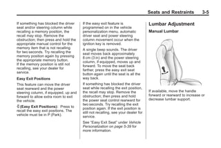 Black plate (5,1)Buick Enclave Owner Manual - 2011
Seats and Restraints 3-5
If something has blocked the driver
seat and/or steering column while
recalling a memory position, the
recall may stop. Remove the
obstruction; then press and hold the
appropriate manual control for the
memory item that is not recalling
for two seconds. Try recalling the
memory position again by pressing
the appropriate memory button.
If the memory position is still not
recalling, see your dealer for
service.
Easy Exit Positions
This feature can move the driver
seat rearward and the power
steering column, if equipped, up and
forward to allow extra room to exit
the vehicle.
S (Easy Exit Positions): Press to
recall the easy exit positions. The
vehicle must be in P (Park).
If the easy exit feature is
programmed on in the vehicle
personalization menu, automatic
driver seat and power steering
column movement occur when the
ignition key is removed.
A single beep sounds. The driver
seat moves back approximately
8 cm (3 in) and the power steering
column, if equipped, moves up and
forward. To move the seat back
farther, press the easy exit seat
button again until the seat is all the
way back.
If something has blocked the driver
seat while recalling the exit position,
the recall may stop. Remove the
obstruction; then press and hold
the power seat control rearward for
two seconds. Try recalling the exit
position again. If the exit position is
still not recalling, see your dealer for
service.
See “Easy Exit Seat” under Vehicle
Personalization on page 5‑39 for
more information.
Lumbar Adjustment
Manual Lumbar
If available, move the handle
forward or rearward to increase or
decrease lumbar support.
 
