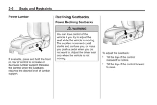 Black plate (6,1)Buick Enclave Owner Manual - 2011
3-6 Seats and Restraints
Power Lumbar
If available, press and hold the front
or rear of control to increase or
decrease lumbar support. Release
the control when the seatback
reaches the desired level of lumbar
support.
Reclining Seatbacks
Power Reclining Seatbacks
{ WARNING
You can lose control of the
vehicle if you try to adjust the
seat while the vehicle is moving.
The sudden movement could
startle and confuse you, or make
you push a pedal when you do
not want to. Adjust the driver seat
only when the vehicle is not
moving.
To adjust the seatback:
. Tilt the top of the control
rearward to recline.
. Tilt the top of the control forward
to raise.
 