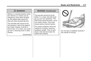 Black plate (7,1)Buick Enclave Owner Manual - 2011
Seats and Restraints 3-7
{ WARNING
Sitting in a reclined position when
the vehicle is in motion can be
dangerous. Even when buckled
up, the safety belts cannot do
their job when reclined like this.
The shoulder belt cannot do its
job because it will not be against
your body. Instead, it will be in
front of you. In a crash, you could
go into it, receiving neck or other
injuries.
(Continued)
WARNING (Continued)
The lap belt cannot do its job
either. In a crash, the belt could
go up over your abdomen. The
belt forces would be there, not at
your pelvic bones. This could
cause serious internal injuries.
For proper protection when the
vehicle is in motion, have the
seatback upright. Then sit well
back in the seat and wear the
safety belt properly.
Do not have a seatback reclined if
the vehicle is moving.
 