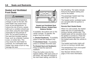 Black plate (8,1)Buick Enclave Owner Manual - 2011
3-8 Seats and Restraints
Heated and Ventilated
Front Seats
{ WARNING
If you cannot feel temperature
change or pain to the skin, the
seat heater may cause burns
even at low temperatures. To
reduce the risk of burns, people
with such a condition should use
care when using the seat heater,
especially for long periods of
time. Do not place anything on
the seat that insulates against
heat, such as a blanket, cushion,
cover, or similar item. This
may cause the seat heater to
overheat. An overheated seat
heater may cause a burn or may
damage the seat.
Heated and Ventilated Seat
Buttons Shown, Heated Seat
Buttons Similar
If available, the buttons are on the
center console. To operate, the
engine must be running.
I (Heated Seatback): If available,
press to heat the seatback only.
H (Ventilated Seat): If available,
press to ventilate the entire seat.
J (Heated Seat and Seatback):
Press to heat the seat and
seatback.
Press the button once for the
highest setting. With each press of
the button, the seat will change to
the next lower setting, and then to
the off setting. The lights indicate
three for the highest setting and
one for the lowest.
The passenger heated seat may
take longer to heat up.
The heated and/or ventilated seats
are canceled after the ignition is
turned off.
Remote Start Heated Seats
When it is cold outside, the heated
seats may turn on automatically
during a remote vehicle start. The
heated seats will be canceled when
the ignition is turned on. Press the
desired heated seat button to use
the heated seats after the vehicle is
started.
The heated seat button lights will
not turn on during a remote start.
The temperature of an unoccupied
seat may be reduced.
See Remote Vehicle Start on
page 2‑5 for more information.
 