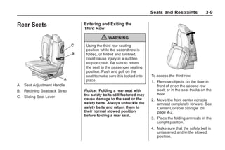 Black plate (9,1)Buick Enclave Owner Manual - 2011
Seats and Restraints 3-9
Rear Seats
A. Seat Adjustment Handle
B. Reclining Seatback Strap
C. Sliding Seat Lever
Entering and Exiting the
Third Row
{ WARNING
Using the third row seating
position while the second row is
folded, or folded and tumbled,
could cause injury in a sudden
stop or crash. Be sure to return
the seat to the passenger seating
position. Push and pull on the
seat to make sure it is locked into
place.
Notice: Folding a rear seat with
the safety belts still fastened may
cause damage to the seat or the
safety belts. Always unbuckle the
safety belts and return them to
their normal stowed position
before folding a rear seat.
To access the third row:
1. Remove objects on the floor in
front of or on the second row
seat, or in the seat tracks on the
floor.
2. Move the front center console
armrest completely forward. See
Center Console Storage on
page 4‑2.
3. Place the folding armrests in the
upright position.
4. Make sure that the safety belt is
unfastened and in the stowed
position.
 