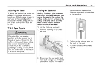 Black plate (11,1)Buick Enclave Owner Manual - 2011
Seats and Restraints 3-11
Adjusting the Seats
To adjust the second row seats, pull
outward on the seat adjustment
handle (A). Slide the seat forward or
rearward to the desired position.
Release the handle, and push and
pull on the seat to make sure it is
locked.
Third Row Seats
{ WARNING
Using the third row seating
position while the second row is
folded, or pushed forward in the
entry position, could cause injury
in a sudden stop or crash. Be
sure to return the seat to the
passenger seating position. Push
and pull on the seat to make sure
it is locked into place.
Folding the Seatback
Notice: Folding a rear seat with
the safety belts still fastened may
cause damage to the seat or the
safety belts. Always unbuckle the
safety belts and return them to
their normal stowed position
before folding a rear seat.
To fold the third row seatback:
1. Remove anything on or under
the seat.
2. Disconnect the rear safety belt
mini-latch using a key in the slot
on the mini-buckle, and let the
belt retract into the headliner.
Stow the mini-latch in the holder
in the headliner.
3. Pull up on the release lever on
the back of the seat.
4. Push the seatback forward to
lay flat.
 