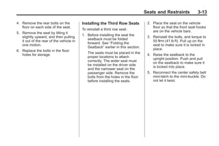 Black plate (13,1)Buick Enclave Owner Manual - 2011
Seats and Restraints 3-13
4. Remove the rear bolts on the
floor on each side of the seat.
5. Remove the seat by tilting it
slightly upward, and then pulling
it out of the rear of the vehicle in
one motion.
6. Replace the bolts in the floor
holes for storage.
Installing the Third Row Seats
To reinstall a third row seat:
1. Before installing the seat the
seatback must be folded
forward. See “Folding the
Seatback” earlier in this section.
The seats must be placed in the
proper locations to attach
correctly. The wider seat must
be installed on the driver side
and the narrower seat on the
passenger side. Remove the
bolts from the holes in the floor
before installing the seats.
2. Place the seat on the vehicle
floor so that the front seat hooks
are on the vehicle bars.
3. Reinstall the bolts, and torque to
55 Y (41 lb ft). Pull up on the
seat to make sure it is locked in
place.
4. Raise the seatback to the
upright position. Push and pull
on the seatback to make sure it
is locked into place.
5. Reconnect the center safety belt
mini-latch to the mini-buckle. Do
not let it twist.
 