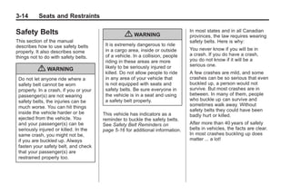 Black plate (14,1)Buick Enclave Owner Manual - 2011
3-14 Seats and Restraints
Safety Belts
This section of the manual
describes how to use safety belts
properly. It also describes some
things not to do with safety belts.
{ WARNING
Do not let anyone ride where a
safety belt cannot be worn
properly. In a crash, if you or your
passenger(s) are not wearing
safety belts, the injuries can be
much worse. You can hit things
inside the vehicle harder or be
ejected from the vehicle. You
and your passenger(s) can be
seriously injured or killed. In the
same crash, you might not be,
if you are buckled up. Always
fasten your safety belt, and check
that your passenger(s) are
restrained properly too.
{ WARNING
It is extremely dangerous to ride
in a cargo area, inside or outside
of a vehicle. In a collision, people
riding in these areas are more
likely to be seriously injured or
killed. Do not allow people to ride
in any area of your vehicle that
is not equipped with seats and
safety belts. Be sure everyone in
the vehicle is in a seat and using
a safety belt properly.
This vehicle has indicators as a
reminder to buckle the safety belts.
See Safety Belt Reminders on
page 5‑16 for additional information.
In most states and in all Canadian
provinces, the law requires wearing
safety belts. Here is why:
You never know if you will be in
a crash. If you do have a crash,
you do not know if it will be a
serious one.
A few crashes are mild, and some
crashes can be so serious that even
buckled up, a person would not
survive. But most crashes are in
between. In many of them, people
who buckle up can survive and
sometimes walk away. Without
safety belts they could have been
badly hurt or killed.
After more than 40 years of safety
belts in vehicles, the facts are clear.
In most crashes buckling up does
matter ... a lot!
 