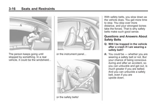 Black plate (16,1)Buick Enclave Owner Manual - 2011
3-16 Seats and Restraints
The person keeps going until
stopped by something. In a real
vehicle, it could be the windshield...
or the instrument panel...
or the safety belts!
With safety belts, you slow down as
the vehicle does. You get more time
to stop. You stop over more
distance, and your strongest bones
take the forces. That is why safety
belts make such good sense.
Questions and Answers About
Safety Belts
Q: Will I be trapped in the vehicle
after a crash if I am wearing a
safety belt?
A: You could be — whether you are
wearing a safety belt or not. But
your chance of being conscious
during and after an accident, so
you can unbuckle and get out, is
much greater if you are belted.
And you can unbuckle a safety
belt, even if you are
upside down.
 