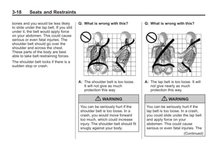 Black plate (18,1)Buick Enclave Owner Manual - 2011
3-18 Seats and Restraints
bones and you would be less likely
to slide under the lap belt. If you slid
under it, the belt would apply force
on your abdomen. This could cause
serious or even fatal injuries. The
shoulder belt should go over the
shoulder and across the chest.
These parts of the body are best
able to take belt restraining forces.
The shoulder belt locks if there is a
sudden stop or crash.
Q: What is wrong with this?
A: The shoulder belt is too loose.
It will not give as much
protection this way.
{ WARNING
You can be seriously hurt if the
shoulder belt is too loose. In a
crash, you would move forward
too much, which could increase
injury. The shoulder belt should fit
snugly against your body.
Q: What is wrong with this?
A: The lap belt is too loose. It will
not give nearly as much
protection this way.
{ WARNING
You can be seriously hurt if the
lap belt is too loose. In a crash,
you could slide under the lap belt
and apply force on your
abdomen. This could cause
serious or even fatal injuries. The
(Continued)
 