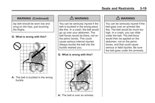 Black plate (19,1)Buick Enclave Owner Manual - 2011
Seats and Restraints 3-19
WARNING (Continued)
lap belt should be worn low and
snug on the hips, just touching
the thighs.
Q: What is wrong with this?
A: The belt is buckled in the wrong
buckle.
{ WARNING
You can be seriously injured if the
belt is buckled in the wrong place
like this. In a crash, the belt would
go up over your abdomen. The
belt forces would be there, not on
the pelvic bones. This could
cause serious internal injuries.
Always buckle the belt into the
buckle nearest you.
Q: What is wrong with this?
A: The belt is over an armrest.
{ WARNING
You can be seriously injured if the
belt goes over an armrest like
this. The belt would be much too
high. In a crash, you can slide
under the belt. The belt force
would then be applied on the
abdomen, not on the pelvic
bones, and that could cause
serious or fatal injuries. Be sure
the belt goes under the armrests.
 
