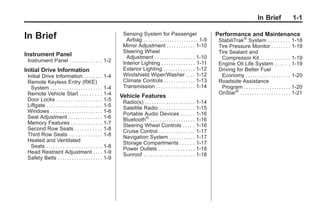 Black plate (1,1)Buick Enclave Owner Manual - 2011
In Brief 1-1
In Brief
Instrument Panel
Instrument Panel . . . . . . . . . . . . . . 1-2
Initial Drive Information
Initial Drive Information . . . . . . . . 1-4
Remote Keyless Entry (RKE)
System . . . . . . . . . . . . . . . . . . . . . . 1-4
Remote Vehicle Start . . . . . . . . . 1-4
Door Locks . . . . . . . . . . . . . . . . . . . 1-5
Liftgate . . . . . . . . . . . . . . . . . . . . . . . . 1-5
Windows . . . . . . . . . . . . . . . . . . . . . . 1-6
Seat Adjustment . . . . . . . . . . . . . . 1-6
Memory Features . . . . . . . . . . . . . 1-7
Second Row Seats . . . . . . . . . . . 1-8
Third Row Seats . . . . . . . . . . . . . . 1-8
Heated and Ventilated
Seats . . . . . . . . . . . . . . . . . . . . . . . . 1-8
Head Restraint Adjustment . . . . 1-9
Safety Belts . . . . . . . . . . . . . . . . . . . 1-9
Sensing System for Passenger
Airbag . . . . . . . . . . . . . . . . . . . . . . . 1-9
Mirror Adjustment . . . . . . . . . . . . 1-10
Steering Wheel
Adjustment . . . . . . . . . . . . . . . . . 1-10
Interior Lighting . . . . . . . . . . . . . . 1-11
Exterior Lighting . . . . . . . . . . . . . 1-12
Windshield Wiper/Washer . . . . 1-12
Climate Controls . . . . . . . . . . . . . 1-13
Transmission . . . . . . . . . . . . . . . . 1-14
Vehicle Features
Radio(s) . . . . . . . . . . . . . . . . . . . . . 1-14
Satellite Radio . . . . . . . . . . . . . . . 1-15
Portable Audio Devices . . . . . . 1-16
Bluetooth®
. . . . . . . . . . . . . . . . . . . 1-16
Steering Wheel Controls . . . . . 1-16
Cruise Control . . . . . . . . . . . . . . . 1-17
Navigation System . . . . . . . . . . . 1-17
Storage Compartments . . . . . . 1-17
Power Outlets . . . . . . . . . . . . . . . 1-18
Sunroof . . . . . . . . . . . . . . . . . . . . . . 1-18
Performance and Maintenance
StabiliTrak®
System . . . . . . . . . 1-18
Tire Pressure Monitor . . . . . . . . 1-19
Tire Sealant and
Compressor Kit . . . . . . . . . . . . . 1-19
Engine Oil Life System . . . . . . 1-19
Driving for Better Fuel
Economy . . . . . . . . . . . . . . . . . . . 1-20
Roadside Assistance
Program . . . . . . . . . . . . . . . . . . . . 1-20
OnStar®
. . . . . . . . . . . . . . . . . . . . . 1-21
 