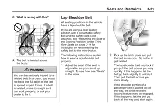 Black plate (21,1)Buick Enclave Owner Manual - 2011
Seats and Restraints 3-21
Q: What is wrong with this?
A: The belt is twisted across
the body.
{ WARNING
You can be seriously injured by a
twisted belt. In a crash, you would
not have the full width of the belt
to spread impact forces. If a belt
is twisted, make it straight so it
can work properly, or ask your
dealer to fix it.
Lap-Shoulder Belt
All seating positions in the vehicle
have a lap-shoulder belt.
If you are using a rear seating
position with a detachable safety
belt and the safety belt is not
attached, see “Returning the Seat to
the Seating Position” under Third
Row Seats on page 3‑11 for
instruction on reconnecting the
safety belt to the mini-buckle.
The following instructions explain
how to wear a lap-shoulder belt
properly.
1. Adjust the seat, if the seat is
adjustable, so you can sit up
straight. To see how, see “Seats”
in the Index.
2. Pick up the latch plate and pull
the belt across you. Do not let it
get twisted.
The lap-shoulder belt may lock if
you pull the belt across you very
quickly. If this happens, let the
belt go back slightly to unlock it.
Then pull the belt across you
more slowly.
If the shoulder portion of a
passenger belt is pulled out all
the way, the child restraint
locking feature may be engaged.
If this happens, let the belt go
back all the way and start again.
 