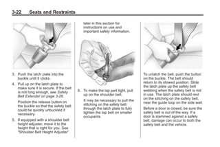 Black plate (22,1)Buick Enclave Owner Manual - 2011
3-22 Seats and Restraints
3. Push the latch plate into the
buckle until it clicks.
4. Pull up on the latch plate to
make sure it is secure. If the belt
is not long enough, see Safety
Belt Extender on page 3‑26.
Position the release button on
the buckle so that the safety belt
could be quickly unbuckled if
necessary.
5. If equipped with a shoulder belt
height adjuster, move it to the
height that is right for you. See
“Shoulder Belt Height Adjuster”
later in this section for
instructions on use and
important safety information.
6. To make the lap part tight, pull
up on the shoulder belt.
It may be necessary to pull the
stitching on the safety belt
through the latch plate to fully
tighten the lap belt on smaller
occupants.
To unlatch the belt, push the button
on the buckle. The belt should
return to its stowed position. Slide
the latch plate up the safety belt
webbing when the safety belt is not
in use. The latch plate should rest
on the stitching on the safety belt,
near the guide loop on the side wall.
Before a door is closed, be sure the
safety belt is out of the way. If a
door is slammed against a safety
belt, damage can occur to both the
safety belt and the vehicle.
 