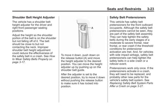 Black plate (23,1)Buick Enclave Owner Manual - 2011
Seats and Restraints 3-23
Shoulder Belt Height Adjuster
The vehicle has a shoulder belt
height adjuster for the driver and
right front passenger seating
positions.
Adjust the height so the shoulder
portion of the belt is on the shoulder
but not falling off of it. The belt
should be close to but not
contacting the neck. Improper
shoulder belt height adjustment
could reduce the effectiveness of
the safety belt in a crash. See How
to Wear Safety Belts Properly on
page 3‑17.
To move it down, push down on
the release button (A) and move
the height adjuster to the desired
position. You can move the height
adjuster up by pushing up on the
shoulder belt guide.
After the adjuster is set to the
desired position, try to move it down
without pushing the release button
to make sure it has locked into
position.
Safety Belt Pretensioners
This vehicle has safety belt
pretensioners for the front outboard
occupants. Although the safety belt
pretensioners cannot be seen, they
are part of the safety belt assembly.
They can help tighten the safety
belts during the early stages of a
moderate to severe frontal, near
frontal, or rear crash if the threshold
conditions for pretensioner
activation are met. And, for vehicles
with side impact airbags, safety belt
pretensioners can help tighten the
safety belts in a side crash or a
rollover event.
Pretensioners work only once. If the
pretensioners activate in a crash,
they will need to be replaced, and
probably other new parts for the
vehicle's safety belt system. See
Replacing Safety Belt System Parts
After a Crash on page 3‑27.
 