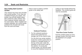Black plate (24,1)Buick Enclave Owner Manual - 2011
3-24 Seats and Restraints
Rear Safety Belt Comfort
Guides
This vehicle may have rear shoulder
belt comfort guides. If not, they are
available through your dealer. The
guides may provide added safety
belt comfort for older children who
have outgrown booster seats and
for some adults. When installed and
properly adjusted, the comfort guide
positions the shoulder belt away
from the neck and head.
Here is how to install a comfort
guide to the safety belt:
Outboard Positions
1. For the outboard positions,
remove the guide from its
storage clip on the interior body.
For the third row center position,
locate the comfort guide which is
located in a storage pocket, at
the top of the seat, under the
headrest on the driver's side of
the vehicle. To access the
comfort guide, you will first need
to move the headrest forward by
pulling on the handle behind the
seatback. The comfort guide will
now be accessible.
Third Row Center Position
Pull the comfort guide out of its
storage location and then return
the headrest to its upright
position.
 