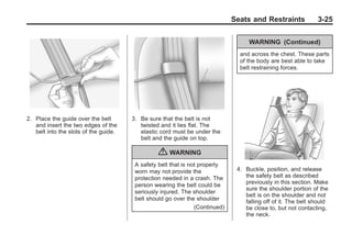 Black plate (25,1)Buick Enclave Owner Manual - 2011
Seats and Restraints 3-25
2. Place the guide over the belt
and insert the two edges of the
belt into the slots of the guide.
3. Be sure that the belt is not
twisted and it lies flat. The
elastic cord must be under the
belt and the guide on top.
{ WARNING
A safety belt that is not properly
worn may not provide the
protection needed in a crash. The
person wearing the belt could be
seriously injured. The shoulder
belt should go over the shoulder
(Continued)
WARNING (Continued)
and across the chest. These parts
of the body are best able to take
belt restraining forces.
4. Buckle, position, and release
the safety belt as described
previously in this section. Make
sure the shoulder portion of the
belt is on the shoulder and not
falling off of it. The belt should
be close to, but not contacting,
the neck.
 