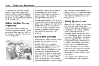 Black plate (26,1)Buick Enclave Owner Manual - 2011
3-26 Seats and Restraints
To remove and store the comfort
guide, squeeze the belt edges
together so that the safety belt can
be removed from the guide. Slide
the guide into its storage location or
on its storage clip.
Safety Belt Use During
Pregnancy
Safety belts work for everyone,
including pregnant women. Like all
occupants, they are more likely to
be seriously injured if they do not
wear safety belts.
A pregnant woman should wear a
lap-shoulder belt, and the lap
portion should be worn as low as
possible, below the rounding,
throughout the pregnancy.
The best way to protect the fetus is
to protect the mother. When a safety
belt is worn properly, it is more likely
that the fetus will not be hurt in a
crash. For pregnant women, as for
anyone, the key to making safety
belts effective is wearing them
properly.
Safety Belt Extender
If the vehicle's safety belt will fasten
around you, you should use it.
But if a safety belt is not long
enough, your dealer will order you
an extender. When you go in to
order it, take the heaviest coat you
will wear, so the extender will be
long enough for you. To help avoid
personal injury, do not let someone
else use it, and use it only for the
seat it is made to fit. The extender
has been designed for adults. Never
use it for securing child seats. To
wear it, attach it to the regular safety
belt. For more information, see the
instruction sheet that comes with
the extender.
Safety System Check
Now and then, check that the safety
belt reminder light, safety belts,
buckles, latch plates, retractors, and
anchorages are working properly.
Look for any other loose or
damaged safety belt system parts
that might keep a safety belt system
from doing its job. See your dealer
to have it repaired. Torn or frayed
safety belts may not protect you in
a crash. They can rip apart under
impact forces. If a belt is torn or
frayed, get a new one right away.
Make sure the safety belt reminder
light is working. See Safety Belt
Reminders on page 5‑16 for more
information.
Keep safety belts clean and dry.
See Safety Belt Care on page 3‑27.
 