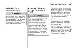 Black plate (27,1)Buick Enclave Owner Manual - 2011
Seats and Restraints 3-27
Safety Belt Care
Keep belts clean and dry.
{ WARNING
Do not bleach or dye safety belts.
It may severely weaken them. In
a crash, they might not be able to
provide adequate protection.
Clean safety belts only with mild
soap and lukewarm water.
Replacing Safety Belt
System Parts After a
Crash
{ WARNING
A crash can damage the safety
belt system in the vehicle.
A damaged safety belt system
may not properly protect the
person using it, resulting in
serious injury or even death in a
crash. To help make sure the
safety belt systems are working
properly after a crash, have them
inspected and any necessary
replacements made as soon as
possible.
After a minor crash, replacement of
safety belts may not be necessary.
But the safety belt assemblies that
were used during any crash may
have been stressed or damaged.
See your dealer to have the safety
belt assemblies inspected or
replaced.
New parts and repairs may be
necessary even if the safety belt
system was not being used at the
time of the crash.
Have the safety belt pretensioners
checked if the vehicle has been in a
crash, or if the airbag readiness light
stays on after you start the vehicle
or while you are driving. See Airbag
Readiness Light on page 5‑17.
 