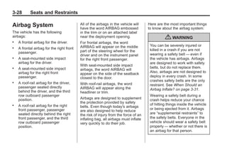 Black plate (28,1)Buick Enclave Owner Manual - 2011
3-28 Seats and Restraints
Airbag System
The vehicle has the following
airbags:
. A frontal airbag for the driver.
. A frontal airbag for the right front
passenger.
. A seat-mounted side impact
airbag for the driver.
. A seat-mounted side impact
airbag for the right front
passenger.
. A roof-rail airbag for the driver,
passenger seated directly
behind the driver, and the third
row outboard passenger
position.
. A roof-rail airbag for the right
front passenger, passenger
seated directly behind the right
front passenger, and the third
row outboard passenger
position.
All of the airbags in the vehicle will
have the word AIRBAG embossed
in the trim or on an attached label
near the deployment opening.
For frontal airbags, the word
AIRBAG will appear on the middle
part of the steering wheel for the
driver and on the instrument panel
for the right front passenger.
With seat-mounted side impact
airbags, the word AIRBAG will
appear on the side of the seatback
closest to the door.
With roof-rail airbags, the word
AIRBAG will appear along the
headliner or trim.
Airbags are designed to supplement
the protection provided by safety
belts. Even though today's airbags
are also designed to help reduce
the risk of injury from the force of an
inflating bag, all airbags must inflate
very quickly to do their job.
Here are the most important things
to know about the airbag system:
{ WARNING
You can be severely injured or
killed in a crash if you are not
wearing a safety belt — even if
the vehicle has airbags. Airbags
are designed to work with safety
belts, but do not replace them.
Also, airbags are not designed to
deploy in every crash. In some
crashes safety belts are the only
restraint. See When Should an
Airbag Inflate? on page 3‑31.
Wearing a safety belt during a
crash helps reduce your chance
of hitting things inside the vehicle
or being ejected from it. Airbags
are “supplemental restraints” to
the safety belts. Everyone in the
vehicle should wear a safety belt
properly — whether or not there is
an airbag for that person.
 