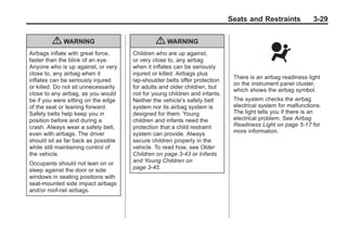 Black plate (29,1)Buick Enclave Owner Manual - 2011
Seats and Restraints 3-29
{ WARNING
Airbags inflate with great force,
faster than the blink of an eye.
Anyone who is up against, or very
close to, any airbag when it
inflates can be seriously injured
or killed. Do not sit unnecessarily
close to any airbag, as you would
be if you were sitting on the edge
of the seat or leaning forward.
Safety belts help keep you in
position before and during a
crash. Always wear a safety belt,
even with airbags. The driver
should sit as far back as possible
while still maintaining control of
the vehicle.
Occupants should not lean on or
sleep against the door or side
windows in seating positions with
seat-mounted side impact airbags
and/or roof-rail airbags.
{ WARNING
Children who are up against,
or very close to, any airbag
when it inflates can be seriously
injured or killed. Airbags plus
lap-shoulder belts offer protection
for adults and older children, but
not for young children and infants.
Neither the vehicle's safety belt
system nor its airbag system is
designed for them. Young
children and infants need the
protection that a child restraint
system can provide. Always
secure children properly in the
vehicle. To read how, see Older
Children on page 3‑43 or Infants
and Young Children on
page 3‑45.
There is an airbag readiness light
on the instrument panel cluster,
which shows the airbag symbol.
The system checks the airbag
electrical system for malfunctions.
The light tells you if there is an
electrical problem. See Airbag
Readiness Light on page 5‑17 for
more information.
 