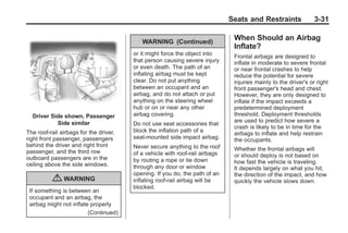 Black plate (31,1)Buick Enclave Owner Manual - 2011
Seats and Restraints 3-31
Driver Side shown, Passenger
Side similar
The roof-rail airbags for the driver,
right front passenger, passengers
behind the driver and right front
passenger, and the third row
outboard passengers are in the
ceiling above the side windows.
{ WARNING
If something is between an
occupant and an airbag, the
airbag might not inflate properly
(Continued)
WARNING (Continued)
or it might force the object into
that person causing severe injury
or even death. The path of an
inflating airbag must be kept
clear. Do not put anything
between an occupant and an
airbag, and do not attach or put
anything on the steering wheel
hub or on or near any other
airbag covering.
Do not use seat accessories that
block the inflation path of a
seat-mounted side impact airbag.
Never secure anything to the roof
of a vehicle with roof-rail airbags
by routing a rope or tie down
through any door or window
opening. If you do, the path of an
inflating roof-rail airbag will be
blocked.
When Should an Airbag
Inflate?
Frontal airbags are designed to
inflate in moderate to severe frontal
or near frontal crashes to help
reduce the potential for severe
injuries mainly to the driver's or right
front passenger's head and chest.
However, they are only designed to
inflate if the impact exceeds a
predetermined deployment
threshold. Deployment thresholds
are used to predict how severe a
crash is likely to be in time for the
airbags to inflate and help restrain
the occupants.
Whether the frontal airbags will
or should deploy is not based on
how fast the vehicle is traveling.
It depends largely on what you hit,
the direction of the impact, and how
quickly the vehicle slows down.
 