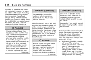 Black plate (34,1)Buick Enclave Owner Manual - 2011
3-34 Seats and Restraints
The parts of the airbag that come
into contact with you may be warm,
but not too hot to touch. There may
be some smoke and dust coming
from the vents in the deflated
airbags. Airbag inflation does not
prevent the driver from seeing out of
the windshield or being able to steer
the vehicle, nor does it prevent
people from leaving the vehicle.
{ WARNING
When an airbag inflates, there
may be dust in the air. This dust
could cause breathing problems
for people with a history of
asthma or other breathing trouble.
To avoid this, everyone in the
vehicle should get out as soon as
it is safe to do so. If you have
breathing problems but cannot
get out of the vehicle after an
airbag inflates, then get fresh air
by opening a window or a door.
(Continued)
WARNING (Continued)
If you experience breathing
problems following an airbag
deployment, you should seek
medical attention.
The vehicle has a feature that may
automatically unlock the doors, turn
on the interior lamps and hazard
warning flashers, and shut off the
fuel system after the airbags inflate.
You can lock the doors, turn off the
interior lamps and hazard warning
flashers by using the controls for
those features.
{ WARNING
A crash severe enough to inflate
the airbags may have also
damaged important functions in
the vehicle, such as the fuel
system, brake and steering
systems, etc. Even if the vehicle
(Continued)
WARNING (Continued)
appears to be drivable after a
moderate crash, there may be
concealed damage that could
make it difficult to safely operate
the vehicle.
Use caution if you should attempt
to restart the engine after a crash
has occurred.
In many crashes severe enough to
inflate the airbag, windshields are
broken by vehicle deformation.
Additional windshield breakage
may also occur from the right front
passenger airbag.
. Airbags are designed to inflate
only once. After an airbag
inflates, you will need some new
parts for the airbag system.
If you do not get them, the
airbag system will not be there
to help protect you in another
crash. A new system will include
airbag modules and possibly
 