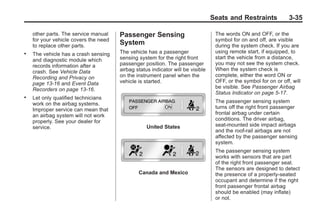Black plate (35,1)Buick Enclave Owner Manual - 2011
Seats and Restraints 3-35
other parts. The service manual
for your vehicle covers the need
to replace other parts.
. The vehicle has a crash sensing
and diagnostic module which
records information after a
crash. See Vehicle Data
Recording and Privacy on
page 13‑16 and Event Data
Recorders on page 13‑16.
. Let only qualified technicians
work on the airbag systems.
Improper service can mean that
an airbag system will not work
properly. See your dealer for
service.
Passenger Sensing
System
The vehicle has a passenger
sensing system for the right front
passenger position. The passenger
airbag status indicator will be visible
on the instrument panel when the
vehicle is started.
United States
Canada and Mexico
The words ON and OFF, or the
symbol for on and off, are visible
during the system check. If you are
using remote start, if equipped, to
start the vehicle from a distance,
you may not see the system check.
When the system check is
complete, either the word ON or
OFF, or the symbol for on or off, will
be visible. See Passenger Airbag
Status Indicator on page 5‑17.
The passenger sensing system
turns off the right front passenger
frontal airbag under certain
conditions. The driver airbag,
seat‐mounted side impact airbags
and the roof-rail airbags are not
affected by the passenger sensing
system.
The passenger sensing system
works with sensors that are part
of the right front passenger seat.
The sensors are designed to detect
the presence of a properly-seated
occupant and determine if the right
front passenger frontal airbag
should be enabled (may inflate)
or not.
 