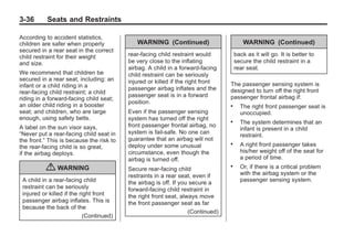 Black plate (36,1)Buick Enclave Owner Manual - 2011
3-36 Seats and Restraints
According to accident statistics,
children are safer when properly
secured in a rear seat in the correct
child restraint for their weight
and size.
We recommend that children be
secured in a rear seat, including: an
infant or a child riding in a
rear-facing child restraint; a child
riding in a forward-facing child seat;
an older child riding in a booster
seat; and children, who are large
enough, using safety belts.
A label on the sun visor says,
“Never put a rear-facing child seat in
the front.” This is because the risk to
the rear-facing child is so great,
if the airbag deploys.
{ WARNING
A child in a rear-facing child
restraint can be seriously
injured or killed if the right front
passenger airbag inflates. This is
because the back of the
(Continued)
WARNING (Continued)
rear-facing child restraint would
be very close to the inflating
airbag. A child in a forward-facing
child restraint can be seriously
injured or killed if the right front
passenger airbag inflates and the
passenger seat is in a forward
position.
Even if the passenger sensing
system has turned off the right
front passenger frontal airbag, no
system is fail-safe. No one can
guarantee that an airbag will not
deploy under some unusual
circumstance, even though the
airbag is turned off.
Secure rear-facing child
restraints in a rear seat, even if
the airbag is off. If you secure a
forward-facing child restraint in
the right front seat, always move
the front passenger seat as far
(Continued)
WARNING (Continued)
back as it will go. It is better to
secure the child restraint in a
rear seat.
The passenger sensing system is
designed to turn off the right front
passenger frontal airbag if:
. The right front passenger seat is
unoccupied.
. The system determines that an
infant is present in a child
restraint.
. A right front passenger takes
his/her weight off of the seat for
a period of time.
. Or, if there is a critical problem
with the airbag system or the
passenger sensing system.
 
