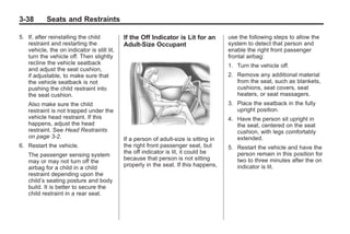 Black plate (38,1)Buick Enclave Owner Manual - 2011
3-38 Seats and Restraints
5. If, after reinstalling the child
restraint and restarting the
vehicle, the on indicator is still lit,
turn the vehicle off. Then slightly
recline the vehicle seatback
and adjust the seat cushion,
if adjustable, to make sure that
the vehicle seatback is not
pushing the child restraint into
the seat cushion.
Also make sure the child
restraint is not trapped under the
vehicle head restraint. If this
happens, adjust the head
restraint. See Head Restraints
on page 3‑2.
6. Restart the vehicle.
The passenger sensing system
may or may not turn off the
airbag for a child in a child
restraint depending upon the
child’s seating posture and body
build. It is better to secure the
child restraint in a rear seat.
If the Off Indicator is Lit for an
Adult-Size Occupant
If a person of adult-size is sitting in
the right front passenger seat, but
the off indicator is lit, it could be
because that person is not sitting
properly in the seat. If this happens,
use the following steps to allow the
system to detect that person and
enable the right front passenger
frontal airbag:
1. Turn the vehicle off.
2. Remove any additional material
from the seat, such as blankets,
cushions, seat covers, seat
heaters, or seat massagers.
3. Place the seatback in the fully
upright position.
4. Have the person sit upright in
the seat, centered on the seat
cushion, with legs comfortably
extended.
5. Restart the vehicle and have the
person remain in this position for
two to three minutes after the on
indicator is lit.
 
