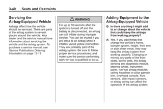 Black plate (40,1)Buick Enclave Owner Manual - 2011
3-40 Seats and Restraints
Servicing the
Airbag-Equipped Vehicle
Airbags affect how the vehicle
should be serviced. There are parts
of the airbag system in several
places around the vehicle. Your
dealer and the service manual have
information about servicing the
vehicle and the airbag system. To
purchase a service manual, see
Service Publications Ordering
Information on page 13‑13.
{ WARNING
For up to 10 seconds after the
ignition is turned off and the
battery is disconnected, an airbag
can still inflate during improper
service. You can be injured if you
are close to an airbag when it
inflates. Avoid yellow connectors.
They are probably part of the
airbag system. Be sure to follow
proper service procedures, and
make sure the person performing
work for you is qualified to do so.
Adding Equipment to the
Airbag-Equipped Vehicle
Q: Is there anything I might add
to or change about the vehicle
that could keep the airbags
from working properly?
A: Yes. If you add things that
change the vehicle's frame,
bumper system, height, front end
or side sheet metal, they may
keep the airbag system from
working properly. Changing or
moving any parts of the front
seats, safety belts, the airbag
sensing and diagnostic module,
steering wheel, instrument
panel, roof-rail airbag modules,
ceiling headliner or pillar garnish
trim, overhead console, front
sensors, side impact sensors,
or airbag wiring can affect the
operation of the airbag system.
 